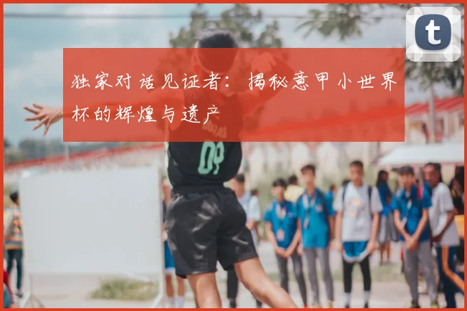 独家对话见证者:揭秘意甲小世界杯的辉煌与遗产