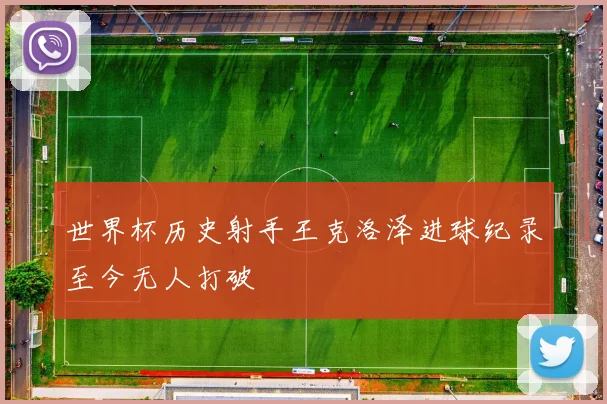 世界杯历史射手王克洛泽进球纪录至今无人打破