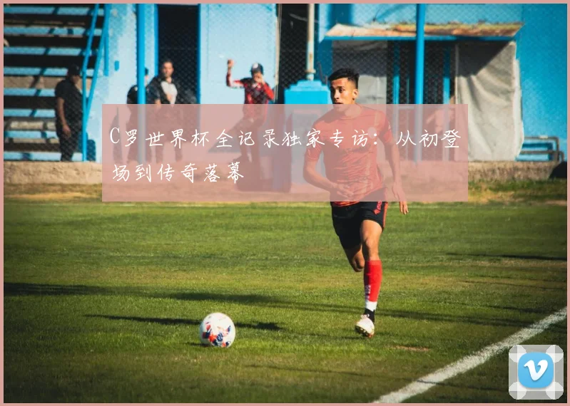 C罗世界杯全记录独家专访:从初登场到传奇落幕