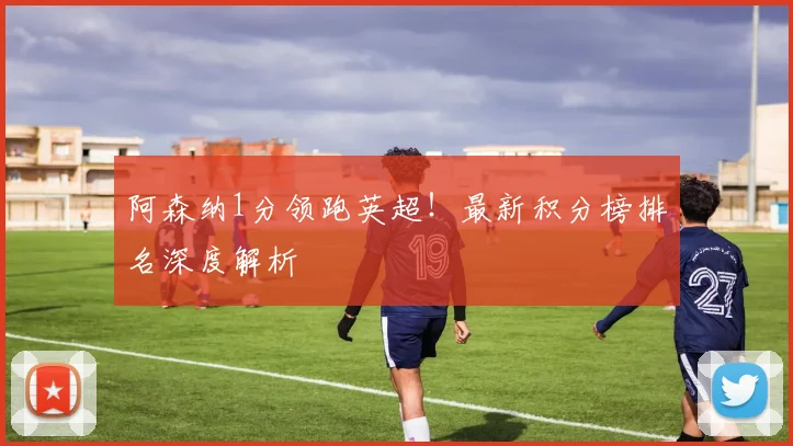 阿森纳1分领跑英超!最新积分榜排名深度解析