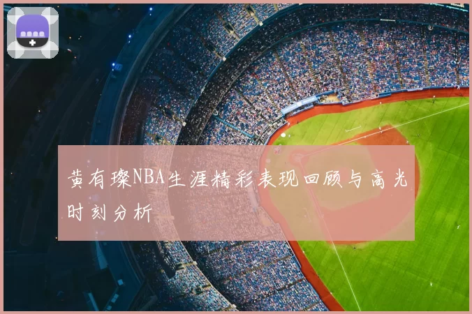 黄有璨NBA生涯精彩表现回顾与高光时刻分析