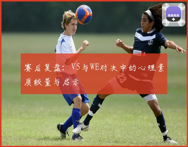 赛后复盘:V5与WE对决中的心理素质较量与启示