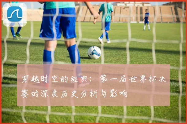 穿越时空的经典:第一届世界杯决赛的深度历史分析与影响