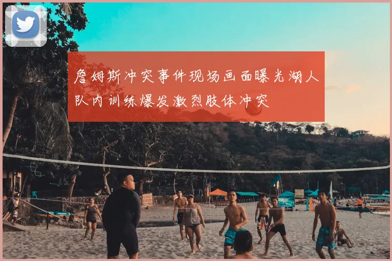 詹姆斯冲突事件现场画面曝光湖人队内训练爆发激烈肢体冲突