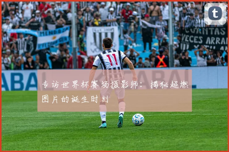 专访世界杯赛场摄影师：揭秘超燃图片的诞生时刻