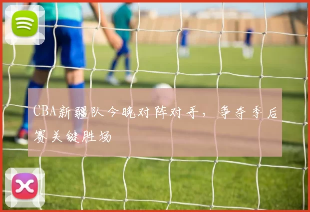 CBA新疆队今晚对阵对手，争夺季后赛关键胜场