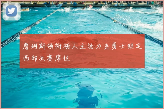 詹姆斯领衔湖人主场力克勇士锁定西部决赛席位