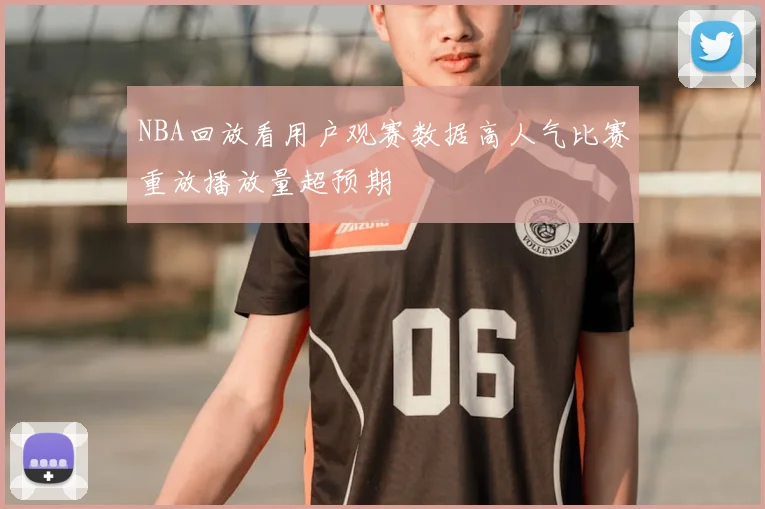 NBA回放看用户观赛数据高人气比赛重放播放量超预期