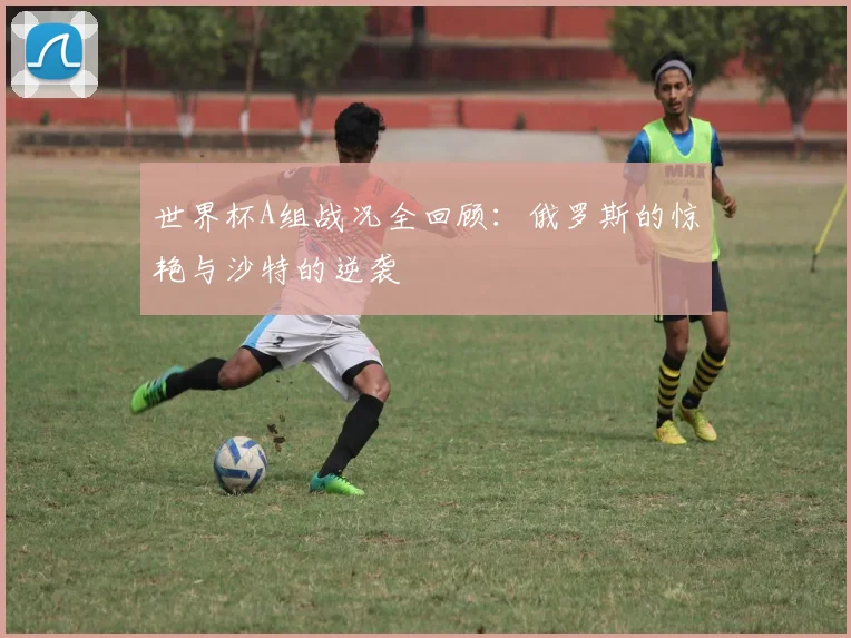 世界杯A组战况全回顾:俄罗斯的惊艳与沙特的逆袭