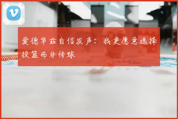 爱德华兹自信发声：我更愿意选择投篮而非传球