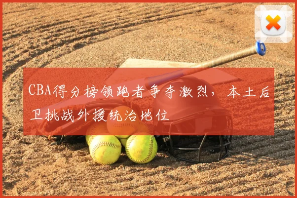 CBA得分榜领跑者争夺激烈,本土后卫挑战外援统治地位