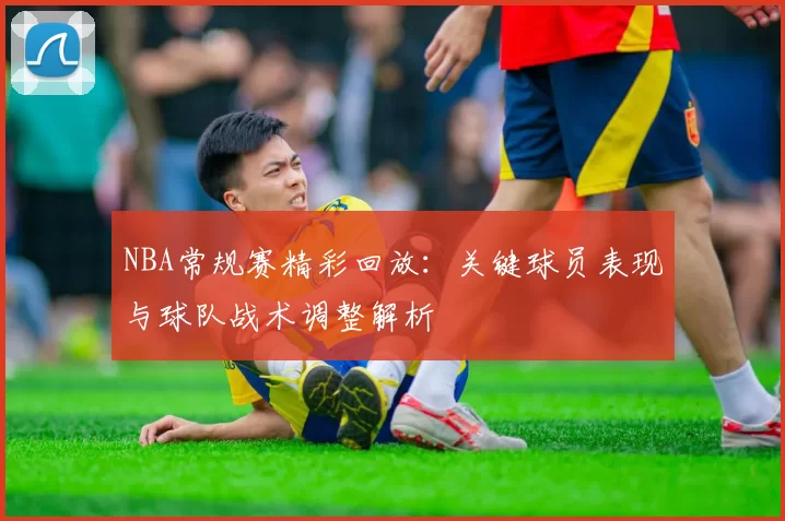 NBA常规赛精彩回放：关键球员表现与球队战术调整解析