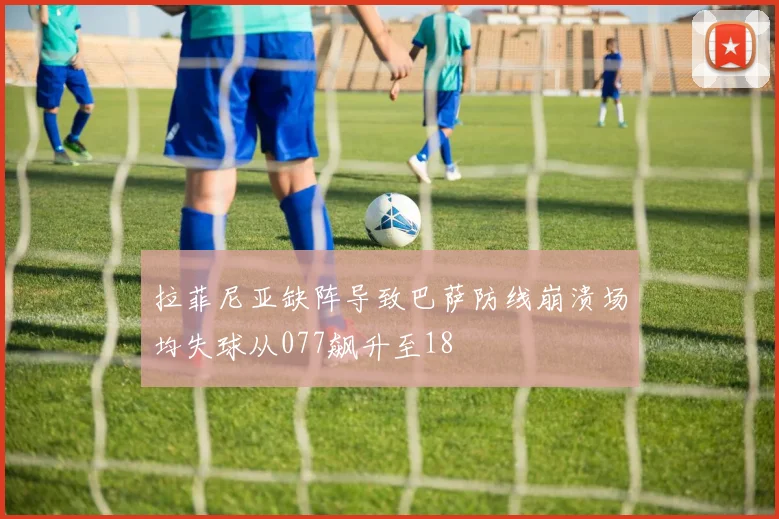 拉菲尼亚缺阵导致巴萨防线崩溃场均失球从077飙升至18