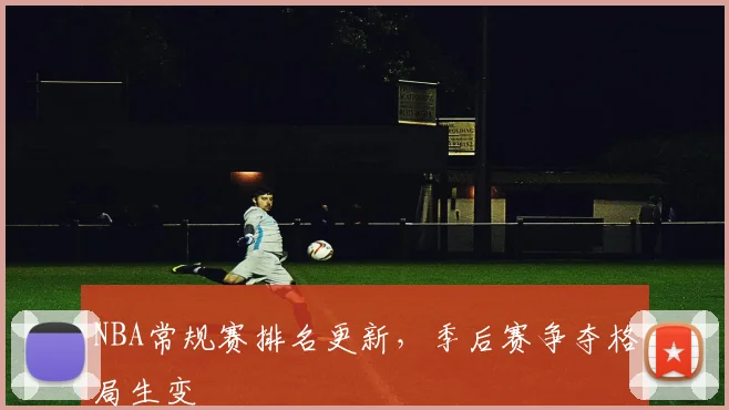 NBA常规赛排名更新,季后赛争夺格局生变