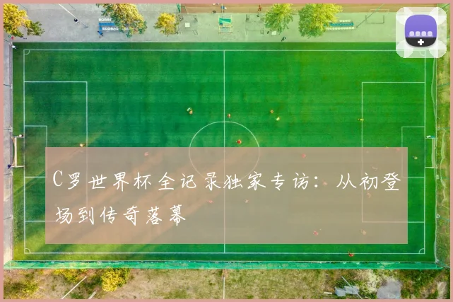 C罗世界杯全记录独家专访:从初登场到传奇落幕