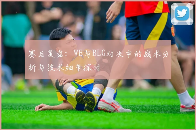 赛后复盘:WE与BLG对决中的战术分析与技术细节探讨