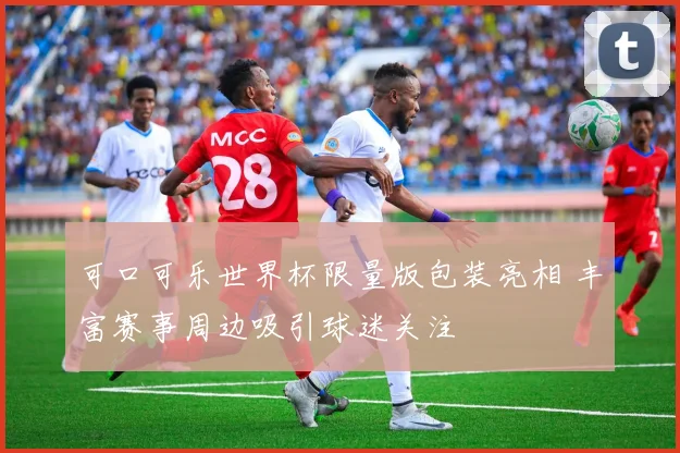 可口可乐世界杯限量版包装亮相 丰富赛事周边吸引球迷关注