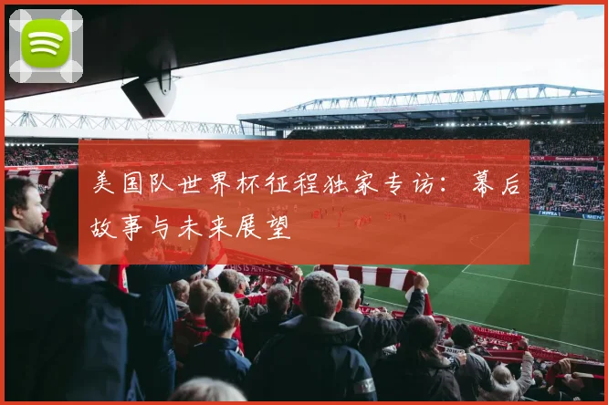 美国队世界杯征程独家专访：幕后故事与未来展望