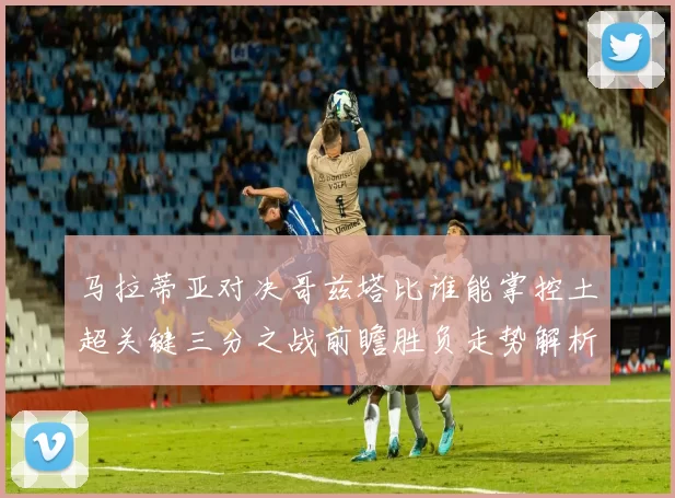 马拉蒂亚对决哥兹塔比谁能掌控土超关键三分之战前瞻胜负走势解析