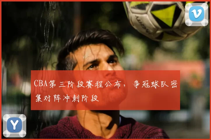 CBA第三阶段赛程公布，争冠球队密集对阵冲刺阶段