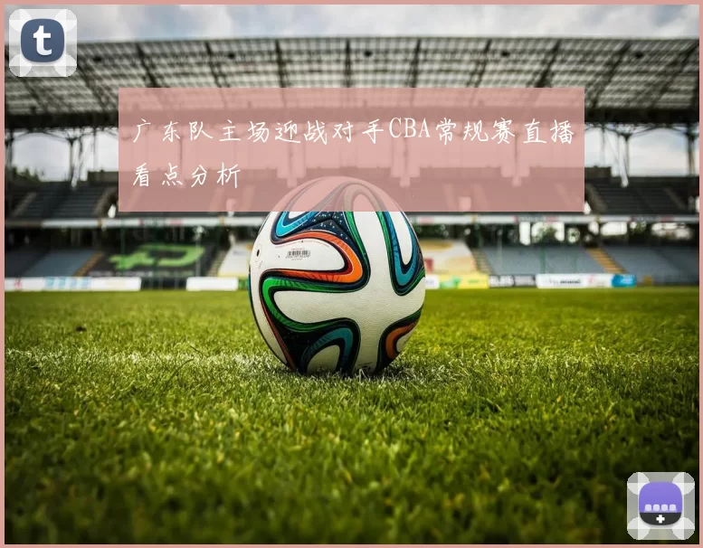 广东队主场迎战对手CBA常规赛直播看点分析