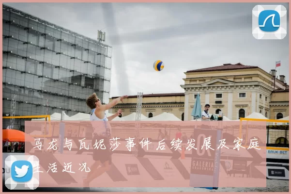 马龙与瓦妮莎事件后续发展及家庭生活近况