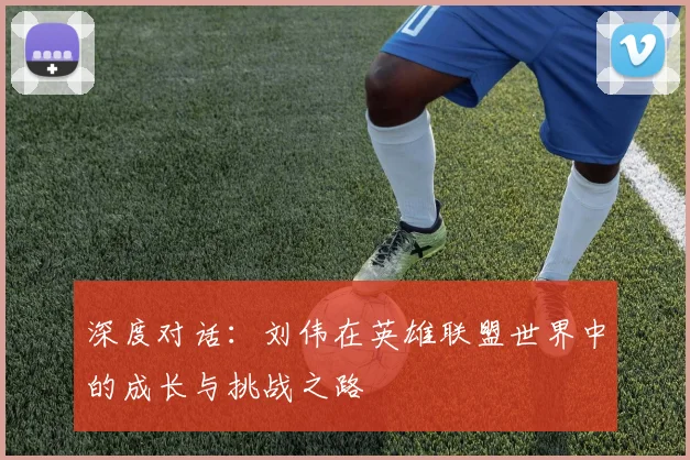 深度对话:刘伟在英雄联盟世界中的成长与挑战之路
