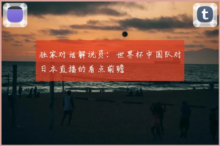 独家对话解说员：世界杯中国队对日本直播的看点前瞻