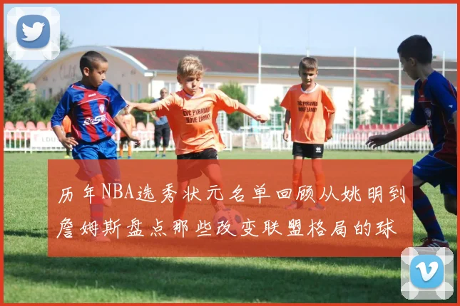 历年NBA选秀状元名单回顾从姚明到詹姆斯盘点那些改变联盟格局的球员