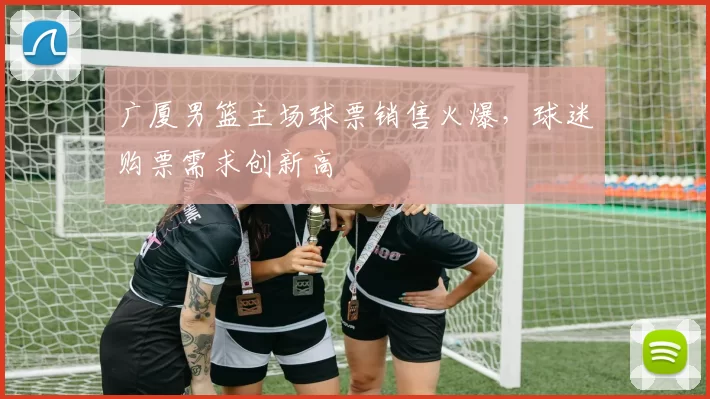 广厦男篮主场球票销售火爆,球迷购票需求创新高