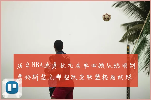 历年NBA选秀状元名单回顾从姚明到詹姆斯盘点那些改变联盟格局的球员