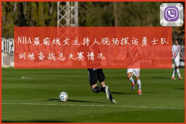 NBA最前线女主持人现场探访勇士队训练备战总决赛情况