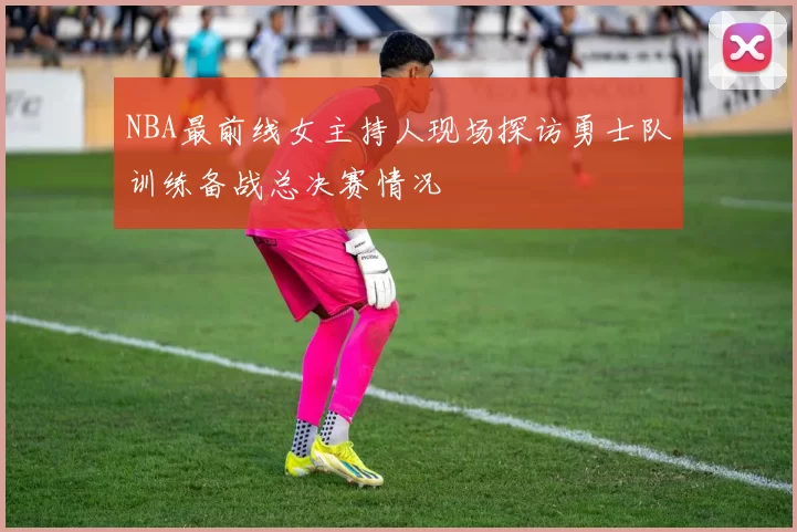 NBA最前线女主持人现场探访勇士队训练备战总决赛情况