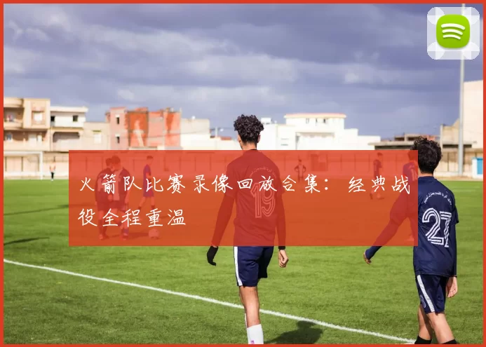 火箭队比赛录像回放合集：经典战役全程重温