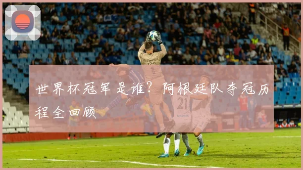 世界杯冠军是谁?阿根廷队夺冠历程全回顾
