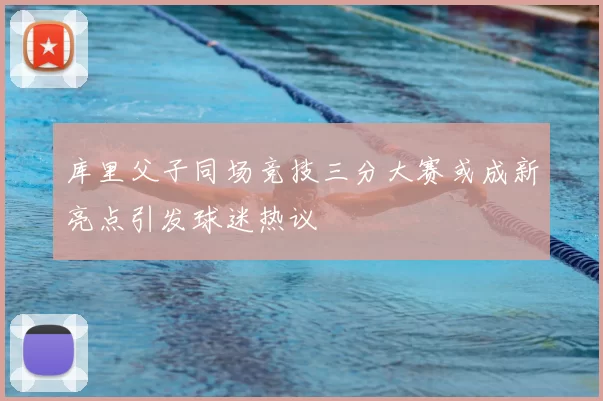 库里父子同场竞技三分大赛或成新亮点引发球迷热议