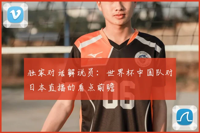 独家对话解说员：世界杯中国队对日本直播的看点前瞻