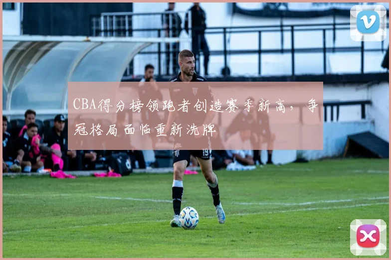 CBA得分榜领跑者创造赛季新高,争冠格局面临重新洗牌