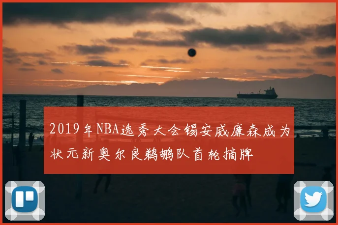 2019年NBA选秀大会锡安威廉森成为状元新奥尔良鹈鹕队首轮摘牌