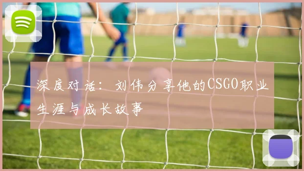 深度对话:刘伟分享他的CSGO职业生涯与成长故事
