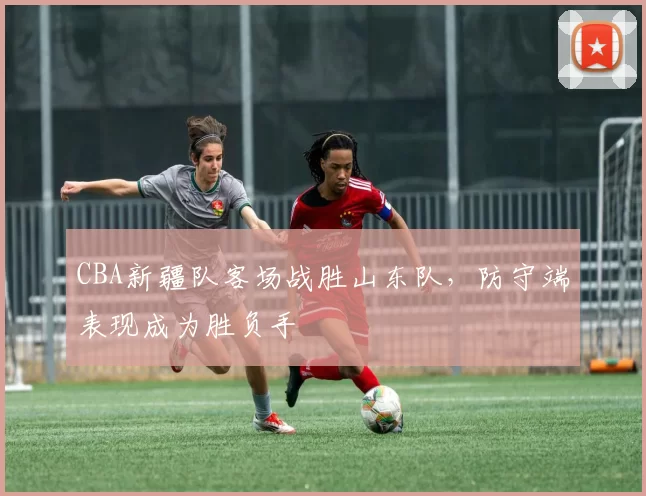 CBA新疆队客场战胜山东队，防守端表现成为胜负手