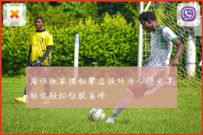 周伟独家揭秘攀岩技巧与心得分享助你轻松征服高峰