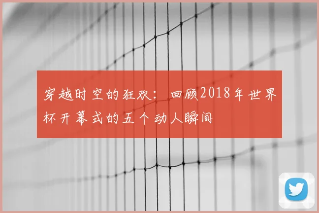 穿越时空的狂欢：回顾2018年世界杯开幕式的五个动人瞬间
