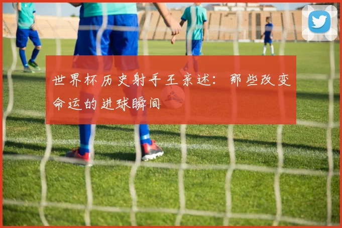 世界杯历史射手王亲述:那些改变命运的进球瞬间