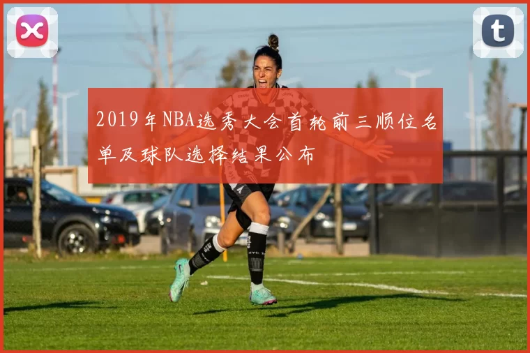 2019年NBA选秀大会首轮前三顺位名单及球队选择结果公布