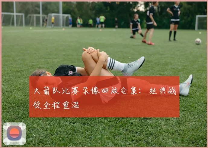 火箭队比赛录像回放合集：经典战役全程重温