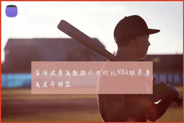 黄海波身高数据公开对比NBA球员身高差异明显
