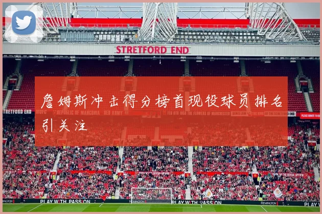 詹姆斯冲击得分榜首现役球员排名引关注