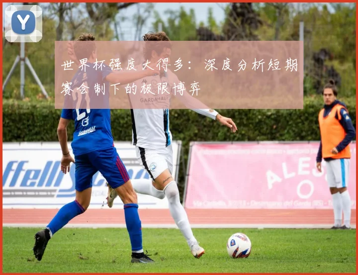 世界杯强度大得多:深度分析短期赛会制下的极限博弈