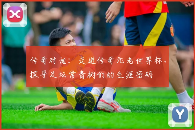 传奇对话：走进传奇元老世界杯，探寻足坛常青树们的生涯密码